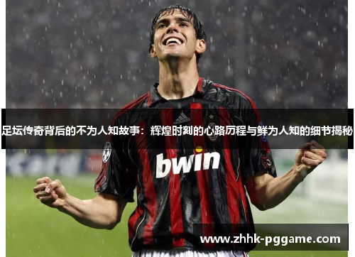 足坛传奇背后的不为人知故事：辉煌时刻的心路历程与鲜为人知的细节揭秘