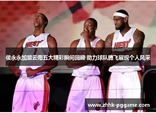 侯永永加盟云南五大精彩瞬间回顾 助力球队腾飞展现个人风采