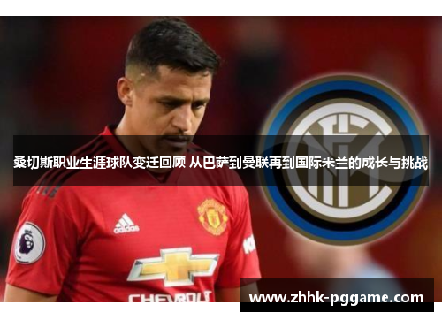 桑切斯职业生涯球队变迁回顾 从巴萨到曼联再到国际米兰的成长与挑战
