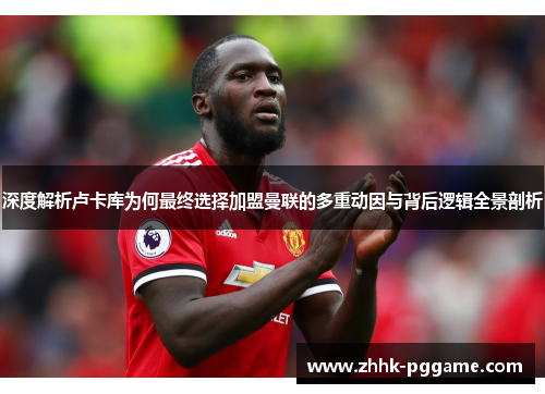 深度解析卢卡库为何最终选择加盟曼联的多重动因与背后逻辑全景剖析