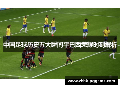 中国足球历史五大瞬间平巴西荣耀时刻解析 中国足球历史五大瞬间平巴西荣耀时刻解析