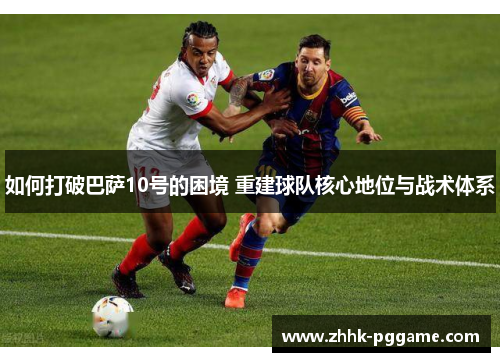 如何打破巴萨10号的困境 重建球队核心地位与战术体系