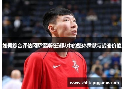 如何综合评估冈萨雷斯在球队中的整体贡献与战略价值 如何综合评估冈萨雷斯在球队中的整体贡献与战略价值