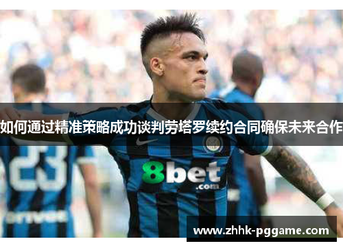 如何通过精准策略成功谈判劳塔罗续约合同确保未来合作