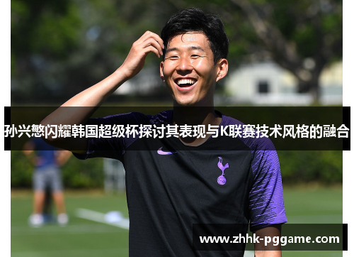 孙兴慜闪耀韩国超级杯探讨其表现与K联赛技术风格的融合